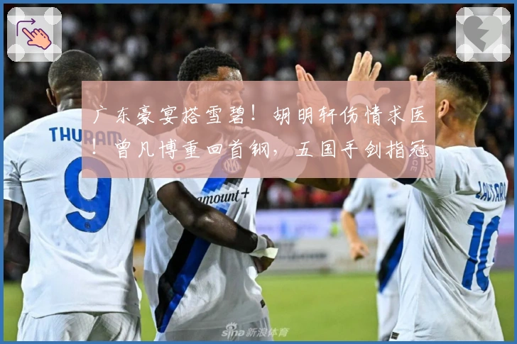 广东豪宴搭雪碧！胡明轩伤情求医！曾凡博重回首钢，五国手剑指冠军！