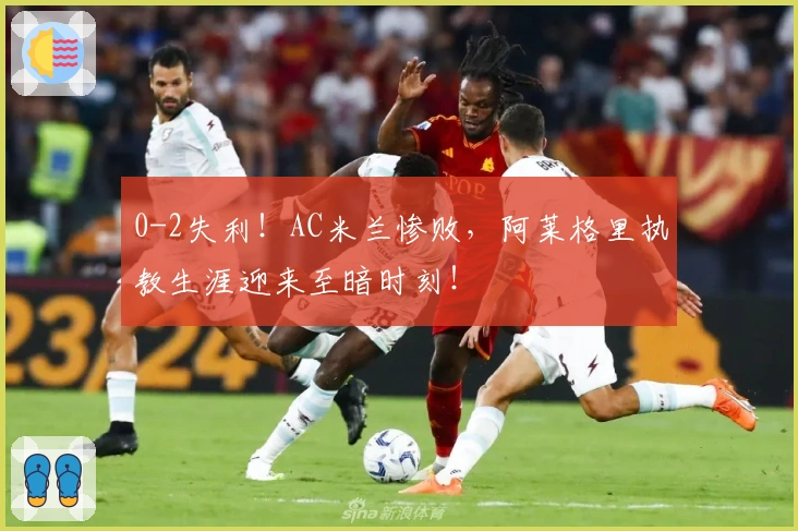 0-2失利！AC米兰惨败，阿莱格里执教生涯迎来至暗时刻！
