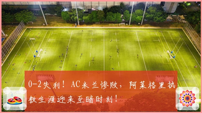 0-2失利！AC米兰惨败，阿莱格里执教生涯迎来至暗时刻！