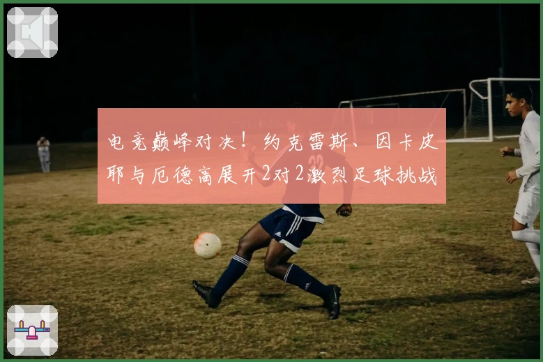 电竞巅峰对决！约克雷斯、因卡皮耶与厄德高展开2对2激烈足球挑战