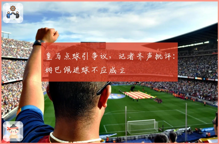 皇马点球引争议，记者齐声批评：姆巴佩进球不应成立