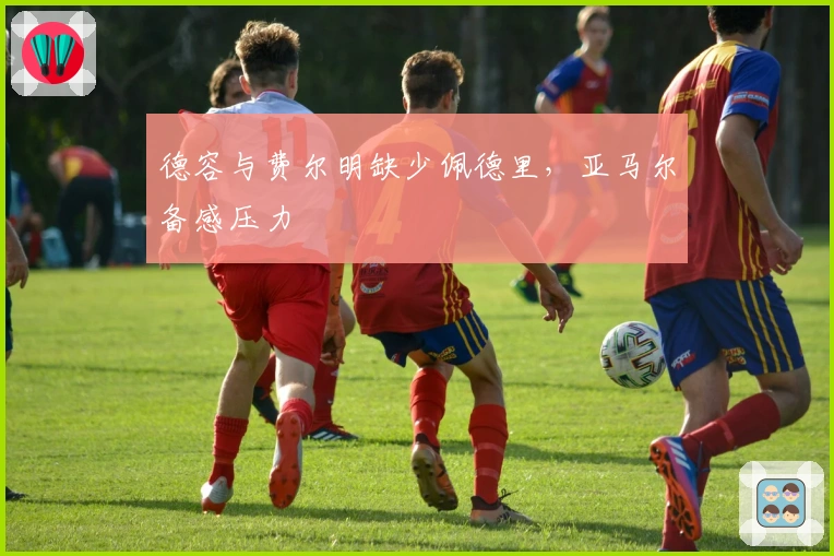 德容与费尔明缺少佩德里,亚马尔备感压力