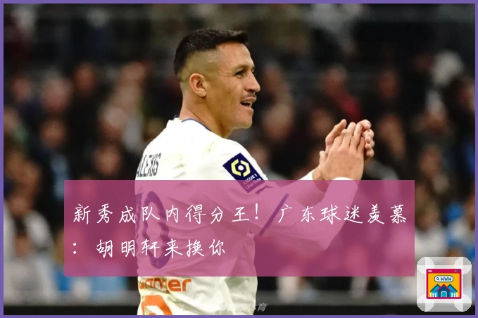 新秀成队内得分王！广东球迷羡慕：胡明轩来换你