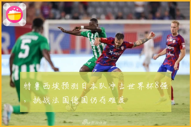 特鲁西埃预测日本队冲击世界杯8强，挑战法国德国仍存难度