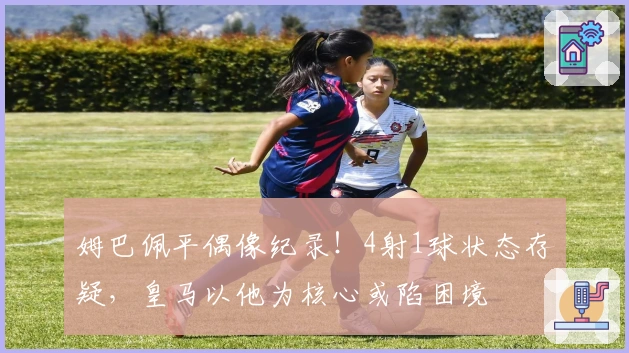 姆巴佩平偶像纪录！4射1球状态存疑，皇马以他为核心或陷困境